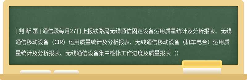 通信段每月27日上报铁路局无线通信固定设备运用质量统计及分析报表、无线通信移动设备（CIR）运用质量统计及分析报表、无线通信移动设备（机车电台）运用质量统计及分析报表、无线通信设备集中检修工作进度及质量报表（）