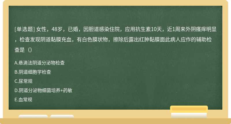 女性，48岁，已婚，因胆道感染住院，应用抗生素10天，近1周来外阴瘙痒明显，检查发现阴道黏膜充血，有白色膜状物，擦除后露出红肿黏膜面此病人应作的辅助检查是（）