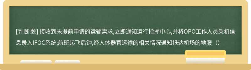 接收到未提前申请的运输需求,立即通知运行指挥中心,并将OPO工作人员乘机信息录入IFOC系统;航班起飞后钟,经人体器官运输的相关情况通知抵达机场的地服（）