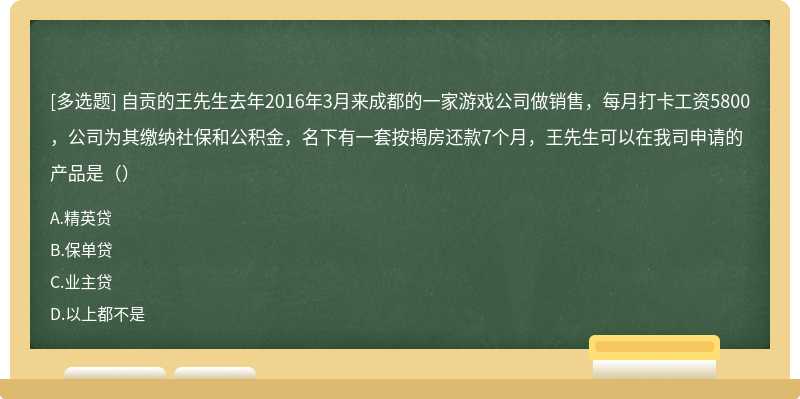 自贡的王先生去年2016年3月来成都的一家游戏公司做销售，每月打卡工资5800，公司为其缴纳社保和公积金，名下有一套按揭房还款7个月，王先生可以在我司申请的产品是（）