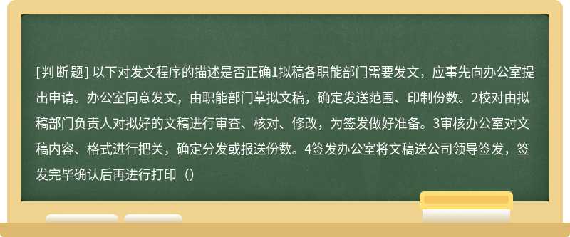 以下对发文程序的描述是否正确1拟稿各职能部门需要发文，应事先向办公室提出申请。办公室同意发文，由职能部门草拟文稿，确定发送范围、印制份数。2校对由拟稿部门负责人对拟好的文稿进行审查、核对、修改，为签发做好准备。3审核办公室对文稿内容、格式进行把关，确定分发或报送份数。4签发办公室将文稿送公司领导签发，签发完毕确认后再进行打印（）