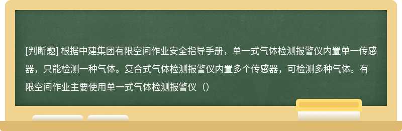 根据中建集团有限空间作业安全指导手册，单一式气体检测报警仪内置单一传感器，只能检测一种气体。复合式气体检测报警仪内置多个传感器，可检测多种气体。有限空间作业主要使用单一式气体检测报警仪（）