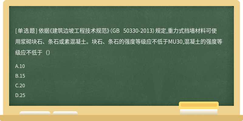 依据《建筑边坡工程技术规范》（GB 50330-2013）规定,重力式挡墙材料可使用浆砌块石、条石或素混凝土。块石、条石的强度等级应不低于MU30,混凝土的强度等级应不低于（）