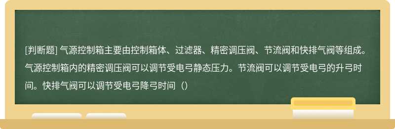 气源控制箱主要由控制箱体、过滤器、精密调压阀、节流阀和快排气阀等组成。气源控制箱内的精密调压阀可以调节受电弓静态压力。节流阀可以调节受电弓的升弓时间。快排气阀可以调节受电弓降弓时间（）