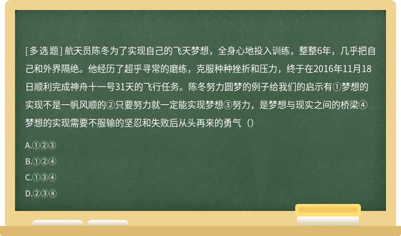 航天员陈冬为了实现自己的飞天梦想，全身心地投入训练，整整6年，几乎把自己和外界隔绝。他经历了超乎寻常的磨练，克服种种挫折和压力，终于在2016年11月18日顺利完成神舟十一号31天的飞行任务。陈冬努力圆梦的例子给我们的启示有①梦想的实现不是一帆风顺的②只要努力就一定能实现梦想③努力，是梦想与现实之间的桥梁④梦想的实现需要不服输的坚忍和失败后从头再来的勇气（）