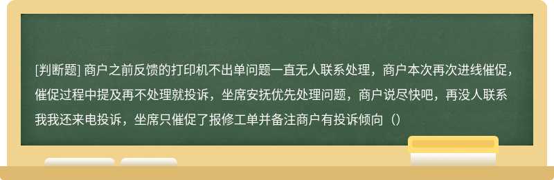 商户之前反馈的打印机不出单问题一直无人联系处理，商户本次再次进线催促，催促过程中提及再不处理就投诉，坐席安抚优先处理问题，商户说尽快吧，再没人联系我我还来电投诉，坐席只催促了报修工单并备注商户有投诉倾向（）