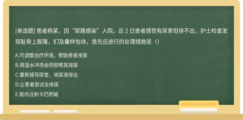 患者杨某，因“尿路感染”入院。近 2 日患者感觉有尿意但排不出，护士检查发现耻骨上膨隆，扪及囊样包块，首先应进行的处理措施是（）