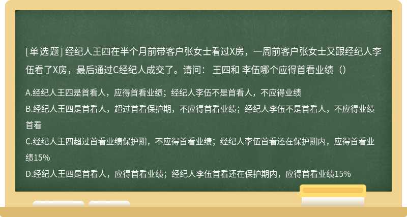 经纪人王四在半个月前带客户张女士看过X房，一周前客户张女士又跟经纪人李伍看了X房，最后通过C经纪人成交了。请问： 王四和 李伍哪个应得首看业绩（）