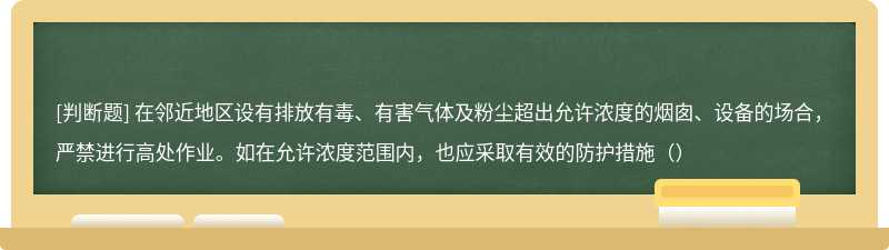 在邻近地区设有排放有毒、有害气体及粉尘超出允许浓度的烟囱、设备的场合，严禁进行高处作业。如在允许浓度范围内，也应采取有效的防护措施（）