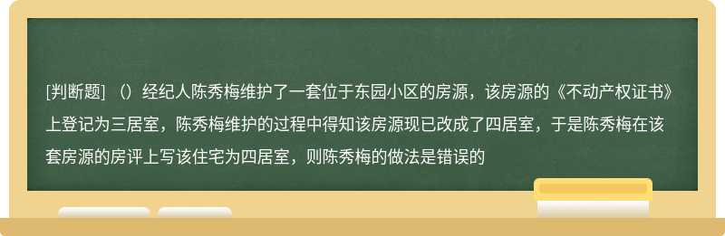 （）经纪人陈秀梅维护了一套位于东园小区的房源，该房源的《不动产权证书》上登记为三居室，陈秀梅维护的过程中得知该房源现已改成了四居室，于是陈秀梅在该套房源的房评上写该住宅为四居室，则陈秀梅的做法是错误的