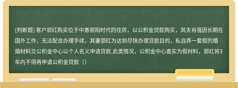 客户郭红购买位于中惠丽阳时代的住房，以公积金贷款购买，其夫肖强因长期在国外工作，无法配合办理手续，其妻郭红为达到尽快办理贷款目的，私自弄一套假的婚烟材料交公积金中心以个人名义申请贷款.此类情况，公积金中心查实为假材料，郭红将3年内不得再申请公积金贷款（）