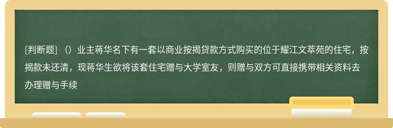 （）业主蒋华名下有一套以商业按揭贷款方式购买的位于耀江文萃苑的住宅，按揭款未还清，现蒋华生欲将该套住宅赠与大学室友，则赠与双方可直接携带相关资料去办理赠与手续