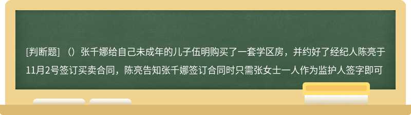 （）张千娜给自己未成年的儿子伍明购买了一套学区房，并约好了经纪人陈亮于11月2号签订买卖合同，陈亮告知张千娜签订合同时只需张女士一人作为监护人签字即可