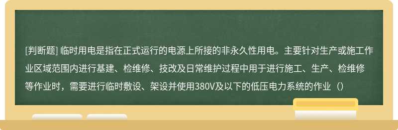 临时用电是指在正式运行的电源上所接的非永久性用电。主要针对生产或施工作业区域范围内进行基建、检维修、技改及日常维护过程中用于进行施工、生产、检维修等作业时，需要进行临时敷设、架设并使用380V及以下的低压电力系统的作业（）