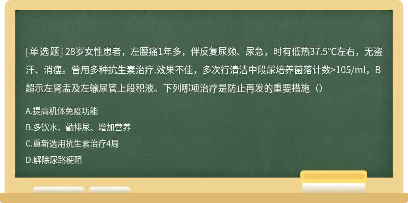 28岁女性患者，左腰痛1年多，伴反复尿频、尿急，时有低热37.5℃左右，无盗汗、消瘦。曾用多种抗生素治疗.效果不佳，多次行清洁中段尿培养菌落计数>105/ml，B超示左肾盂及左输尿管上段积液。下列哪项治疗是防止再发的重要措施（）