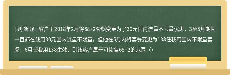 客户于2018年2月将68+2套餐变更为了30元国内流量不限量优惠，3至5月期间一直都在使用30元国内流量不限量，但他在5月内将套餐变更为138任我用国内不限量套餐，6月任我用138生效，则该客户属于可恢复68+2的范围（）