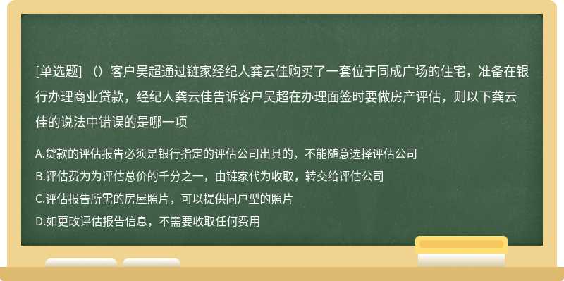 （）客户吴超通过链家经纪人龚云佳购买了一套位于同成广场的住宅，准备在银行办理商业贷款，经纪人龚云佳告诉客户吴超在办理面签时要做房产评估，则以下龚云佳的说法中错误的是哪一项