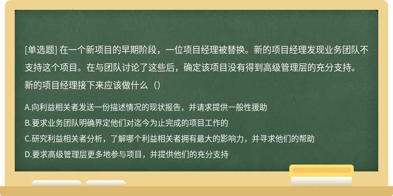 在一个新项目的早期阶段，一位项目经理被替换。新的项目经理发现业务团队不支持这个项目。在与团队讨论了这些后，确定该项目没有得到高级管理层的充分支持。新的项目经理接下来应该做什么（）