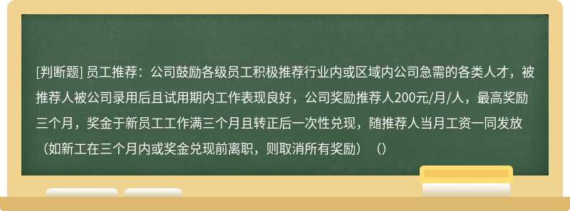 员工推荐：公司鼓励各级员工积极推荐行业内或区域内公司急需的各类人才，被推荐人被公司录用后且试用期内工作表现良好，公司奖励推荐人200元/月/人，最高奖励三个月，奖金于新员工工作满三个月且转正后一次性兑现，随推荐人当月工资一同发放（如新工在三个月内或奖金兑现前离职，则取消所有奖励）（）