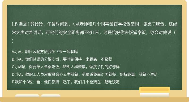 铃铃铃，午餐时间到，小A老师和几个同事聚在学校饭堂同一张桌子吃饭，还经常大声对着讲话，可他们的安全距离都不够1米，这是恰好你去饭堂拿饭，你会对他说（）