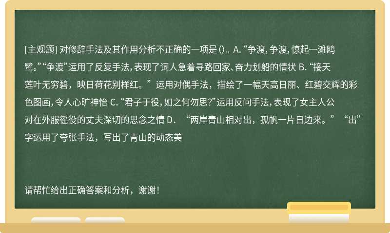 对修辞手法及其作用分析不正确的一项是（）。 A．“争渡，争渡，惊起一滩鸥鹭。”“争渡”运用了反复手法，表现了词人急着寻路回家、奋力划船的情状 B．“接天莲叶无穷碧，映日荷花别样红。”运用对偶手法，描绘了一幅天高日丽、红碧交辉的彩色图画，令人心旷神怡 C．“君子于役，如之何勿思？”运用反问手法，表现了女主人公对在外服徭役的丈夫深切的思念之情 D．“两岸青山相对出，孤帆一片日边来。”“出”字运用了夸张手法，写出了青山的动态美请帮忙给出正确答案和分析，谢谢！