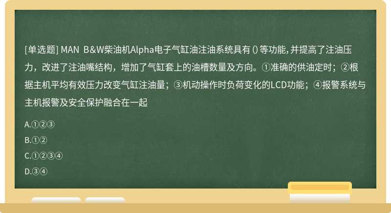 MAN B＆W柴油机Alpha电子气缸油注油系统具有（）等功能，并提高了注油压力，改进了注油嘴结构，增加了气缸套上的油槽数量及方向。①准确的供油定时；②根据主机平均有效压力改变气缸注油量；③机动操作时负荷变化的LCD功能；④报警系统与主机报警及安全保护融合在一起