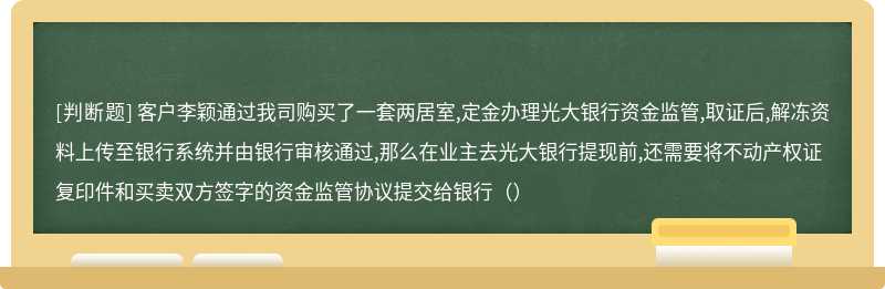 客户李颖通过我司购买了一套两居室,定金办理光大银行资金监管,取证后,解冻资料上传至银行系统并由银行审核通过,那么在业主去光大银行提现前,还需要将不动产权证复印件和买卖双方签字的资金监管协议提交给银行（）