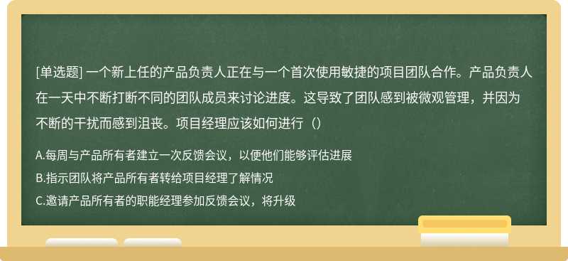 一个新上任的产品负责人正在与一个首次使用敏捷的项目团队合作。产品负责人在一天中不断打断不同的团队成员来讨论进度。这导致了团队感到被微观管理，并因为不断的干扰而感到沮丧。项目经理应该如何进行（）