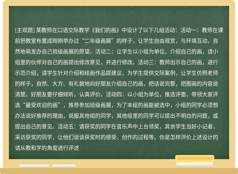 某教师在口语交际教学《我们的画》中设计了以下几组活动：活动一：教师在课前把教室布置成刚刚举办过“二年级画展”的样子，让学生自由观赏，与环境互动，自然地萌发办自己班级画展的愿望。活动二：让学生以小组为单位，介绍自己的画，请小组里的伙伴对自己的画提出修改意见，并进行修改。活动三：教师出示自己的画，进行示范介绍，请学生针对介绍和绘画作品提建议，为学生提供交际案例，让学生仿照老师的样子，自然、大方、有礼貌地向好朋友介绍自己的画，把话说完整，把图画的内容说清楚。好朋友要仔细倾听，认真评价。活动四：以小组为单位，推选评委，带领大家评选“最受欢迎的画”，推荐参加班级画展，为了本组的画能被选中，小组的同学必须想办法说好推荐的理由，说服其他组的同学，其他组里的同学可以提出不明白的问题，或提出自己的意见。活动五：请获奖的同学在音乐声中上台领奖，其余学生当好小记者，采访获奖的同学，让他们谈谈获奖时的感受、创作的过程等。你是怎样评价上述设计的请从教和学的角度进行评述