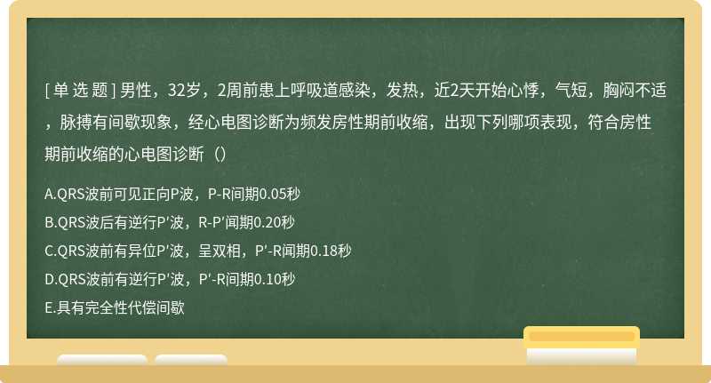 男性，32岁，2周前患上呼吸道感染，发热，近2天开始心悸，气短，胸闷不适，脉搏有间歇现象，经心电图诊断为频发房性期前收缩，出现下列哪项表现，符合房性期前收缩的心电图诊断（）