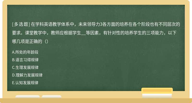 在学科英语教学体系中，未来领导力3各方面的培养在各个阶段也有不同层次的要求。课堂教学中，教师应根据学生__等因素，有针对性的培养学生的三项能力，以下哪几项是正确的（）