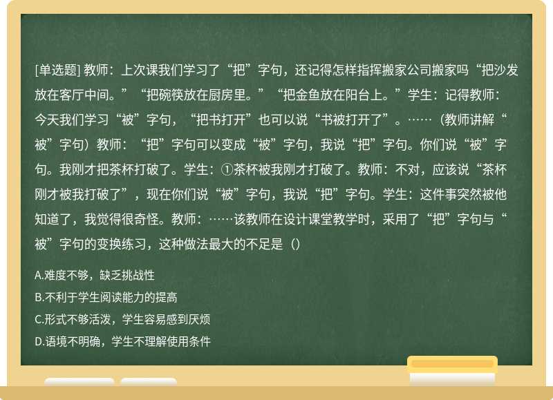 教师：上次课我们学习了“把”字句，还记得怎样指挥搬家公司搬家吗“把沙发放在客厅中间。”“把碗筷放在厨房里。”“把金鱼放在阳台上。”学生：记得教师：今天我们学习“被”字句，“把书打开”也可以说“书被打开了”。……（教师讲解“被”字句）教师：“把”字句可以变成“被”字句，我说“把”字句。你们说“被”字句。我刚才把茶杯打破了。学生：①茶杯被我刚才打破了。教师：不对，应该说“茶杯刚才被我打破了”，现在你们说“被”字句，我说“把”字句。学生：这件事突然被他知道了，我觉得很奇怪。教师：……该教师在设计课堂教学时，采用了“把”字句与“被”字句的变换练习，这种做法最大的不足是（）