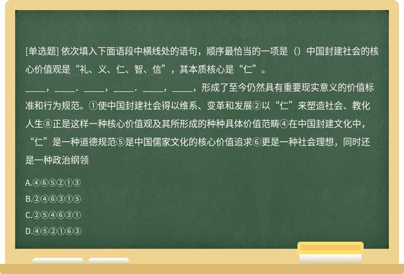 依次填入下面语段中横线处的语句，顺序最恰当的一项是（）中国封建社会的核心价值观是“礼、义、仁、智、信”，其本质核心是“仁”。____，____．____，____．____，____，形成了至今仍然具有重要现实意义的价值标准和行为规范。①使中国封建社会得以维系、变革和发展②以“仁”来塑造社会、教化人生⑧正是这样一种核心价值观及其所形成的种种具体价值范畴④在中国封建文化中，“仁”是一种道德规范⑤是中国儒家文化的核心价值追求⑥更是一种社会理想，同时还是一种政治纲领
