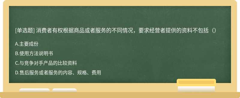 消费者有权根据商品或者服务的不同情况，要求经营者提供的资料不包括（）