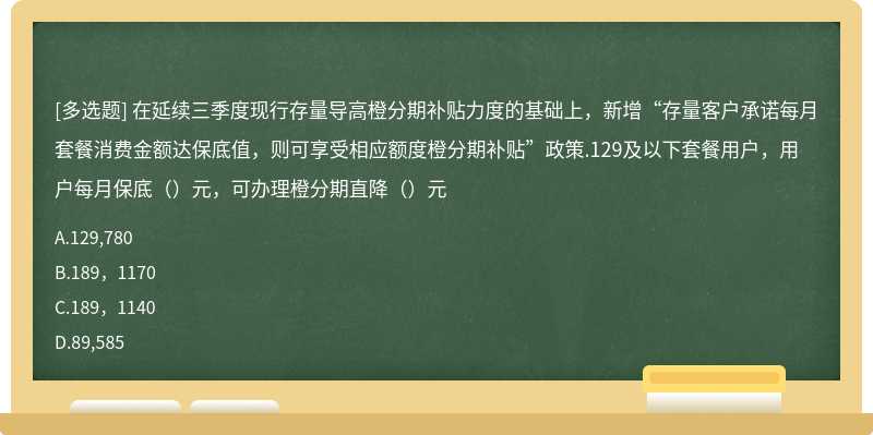 在延续三季度现行存量导高橙分期补贴力度的基础上，新增“存量客户承诺每月套餐消费金额达保底值，则可享受相应额度橙分期补贴”政策.129及以下套餐用户，用户每月保底（）元，可办理橙分期直降（）元