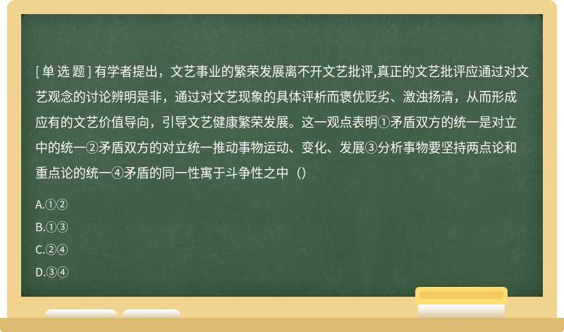 有学者提出，文艺事业的繁荣发展离不开文艺批评,真正的文艺批评应通过对文艺观念的讨论辨明是非，通过对文艺现象的具体评析而褒优贬劣、激浊扬清，从而形成应有的文艺价值导向，引导文艺健康繁荣发展。这一观点表明①矛盾双方的统一是对立中的统一②矛盾双方的对立统一推动事物运动、变化、发展③分析事物要坚持两点论和重点论的统一④矛盾的同一性寓于斗争性之中（）