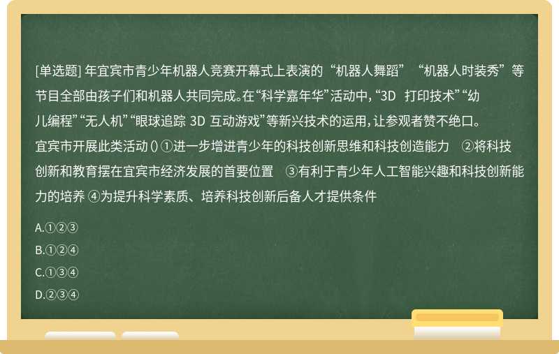 年宜宾市青少年机器人竞赛开幕式上表演的“机器人舞蹈”“机器人时装秀”等节目全部由孩子们和机器人共同完成。在“科学嘉年华”活动中，“3D 打印技术”“幼儿编程”“无人机”“眼球追踪 3D 互动游戏”等新兴技术的运用，让参观者赞不绝口。宜宾市开展此类活动（）①进一步增进青少年的科技创新思维和科技创造能力 ②将科技创新和教育摆在宜宾市经济发展的首要位置 ③有利于青少年人工智能兴趣和科技创新能力的培养 ④为提升科学素质、培养科技创新后备人才提供条件