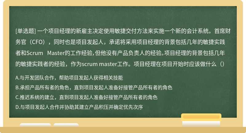 一个项目经理的新雇主决定使用敏捷交付方法来实施一个新的会计系统。首席财务官（CFO），同时也是项目发起人，承诺将采用项目经理的背景包括几年的敏捷实践者和Scrum Master的工作经验，但他没有产品负责人的经验。项目经理的背景包括几年的敏捷实践者的经验，作为scrum master工作。项目经理在项目开始时应该做什么（）