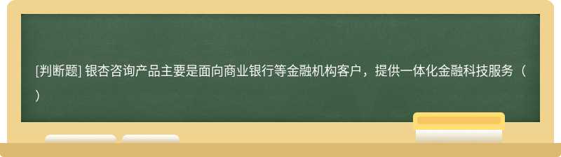 银杏咨询产品主要是面向商业银行等金融机构客户，提供一体化金融科技服务（）