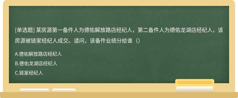 某房源第一备件人为德佑解放路店经纪人，第二备件人为德佑龙湖店经纪人，该房源被链家经纪人成交。请问，该备件业绩分给谁（）