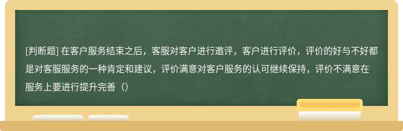 在客户服务结束之后，客服对客户进行邀评，客户进行评价，评价的好与不好都是对客服服务的一种肯定和建议，评价满意对客户服务的认可继续保持，评价不满意在服务上要进行提升完善（）