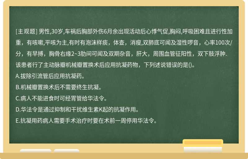 男性,30岁,车祸后胸部外伤6月余出现活动后心悸气促,胸闷,呼吸困难且进行性加重，有咳嗽,平咳为主,有时有泡沫样痰，体查，消瘦,双肺底可闻及湿性啰音，心率100次/分，有早搏，胸骨右缘2~3肋间可闻及双期杂音，肝大，周围血管征阳性，双下肢浮肿.该患者行了主动脉瓣机械瓣置换术后应用抗凝药物，下列述说错误的是()。A.拔除引流管后应用抗凝药。B.机械瓣置换术后不需要终生抗凝。C.病人不能进食时可经胃管给华法令。D.华法令是通过抑制和干扰维生素K起的抗凝作用。E.抗凝用药病人需要手术治疗时要在术前一周停用华法令。