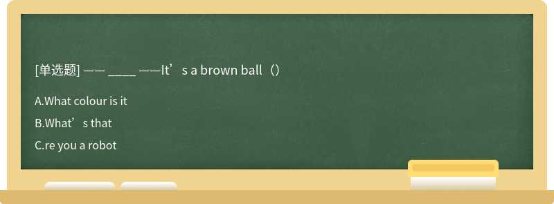 —— ____ ——It’s a brown ball（）