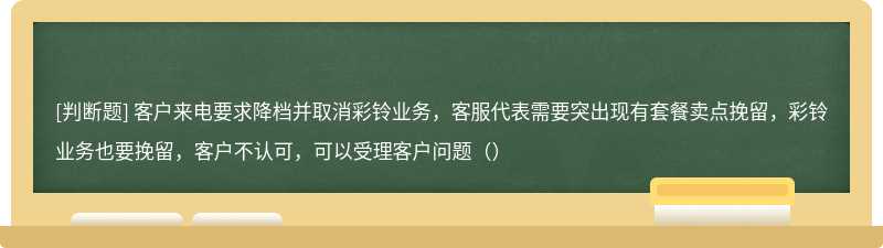 客户来电要求降档并取消彩铃业务，客服代表需要突出现有套餐卖点挽留，彩铃业务也要挽留，客户不认可，可以受理客户问题（）