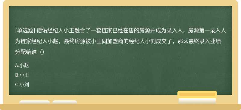 德佑经纪人小王融合了一套链家已经在售的房源并成为录入人，房源第一录入人为链家经纪人小赵，最终房源被小王同加盟商的经纪人小刘成交了，那么最终录入业绩分配给谁（）