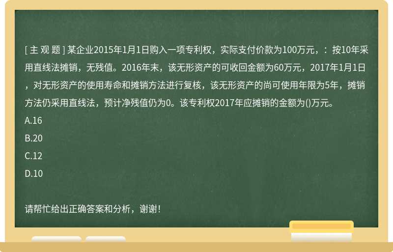 某企业2015年1月1日购入一项专利权，实际支付价款为100万元，：按10年采用直线法摊销，无残值。2016年末，该无形资产的可收回金额为60万元，2017年1月1日，对无形资产的使用寿命和摊销方法进行复核，该无形资产的尚可使用年限为5年，摊销方法仍采用直线法，预计净残值仍为0。该专利权2017年应摊销的金额为()万元。A.16B.20C.12D.10请帮忙给出正确答案和分析，谢谢！