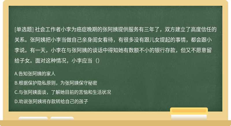 社会工作者小李为癌症晚期的张阿姨提供服务有三年了，双方建立了高度信任的关系。张阿姨把小李当做自己亲身闺女看待，有很多没有跟儿女提起的事情，都会跟小李说。有一天，小李在与张阿姨的谈话中得知她有数额不小的银行存款，但又不愿意留给子女。面对这种情况，小李应当（）