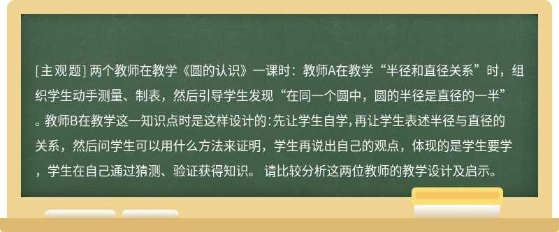 两个教师在教学《圆的认识》一课时：教师A在教学“半径和直径关系”时，组织学生动手测量、制表，然后引导学生发现“在同一个圆中，圆的半径是直径的一半”。 教师B在教学这一知识点时是这样设计的：先让学生自学，再让学生表述半径与直径的关系，然后问学生可以用什么方法来证明，学生再说出自己的观点，体现的是学生要学，学生在自己通过猜测、验证获得知识。 请比较分析这两位教师的教学设计及启示。 