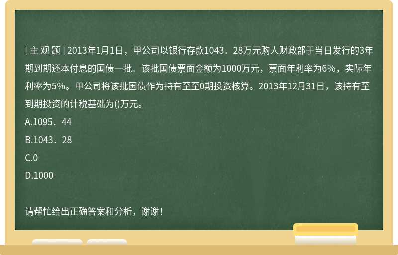 2013年1月1日，甲公司以银行存款1043．28万元购人财政部于当日发行的3年期到期还本付息的国债一批。该批国债票面金额为1000万元，票面年利率为6％，实际年利率为5％。甲公司将该批国债作为持有至至0期投资核算。2013年12月31日，该持有至到期投资的计税基础为()万元。A.1095．44B.1043．28C.0D.1000请帮忙给出正确答案和分析，谢谢！