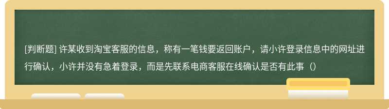 许某收到淘宝客服的信息，称有一笔钱要返回账户，请小许登录信息中的网址进行确认，小许并没有急着登录，而是先联系电商客服在线确认是否有此事（）